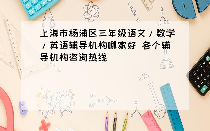上海市杨浦区三年级语文/数学/英语辅导机构哪家好 各个辅导机构咨询热线
