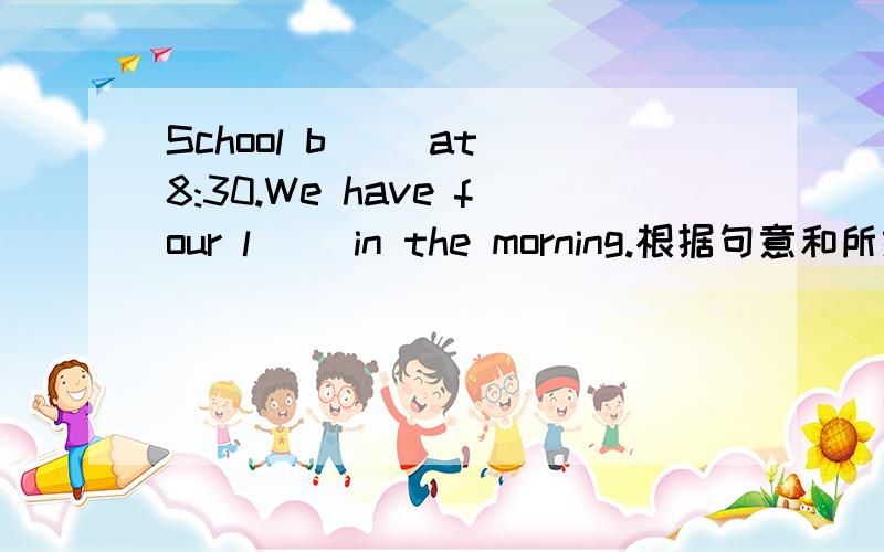 School b__ at 8:30.We have four l__ in the morning.根据句意和所给词的首字母完成句子There are many m_____ in the dirty house,but they can't f____ anything to eat.It's cold today.Where's my s____?P____ it to me,please.We are all m____ y