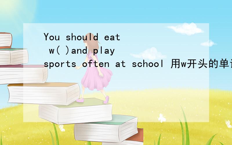 You should eat w( )and play sports often at school 用w开头的单词
