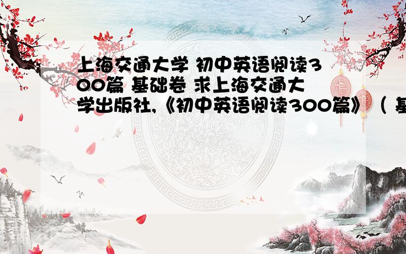 上海交通大学 初中英语阅读300篇 基础卷 求上海交通大学出版社,《初中英语阅读300篇》（ 基础卷）的答案,最重要的是故事（二）和其他的答案,