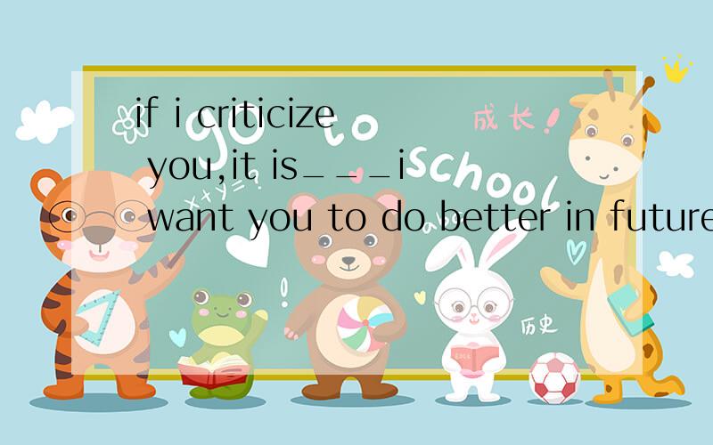 if i criticize you,it is___i want you to do better in future选什么if i criticize you,it is___i want you to do better in future.A forB thatC soD what选什么?