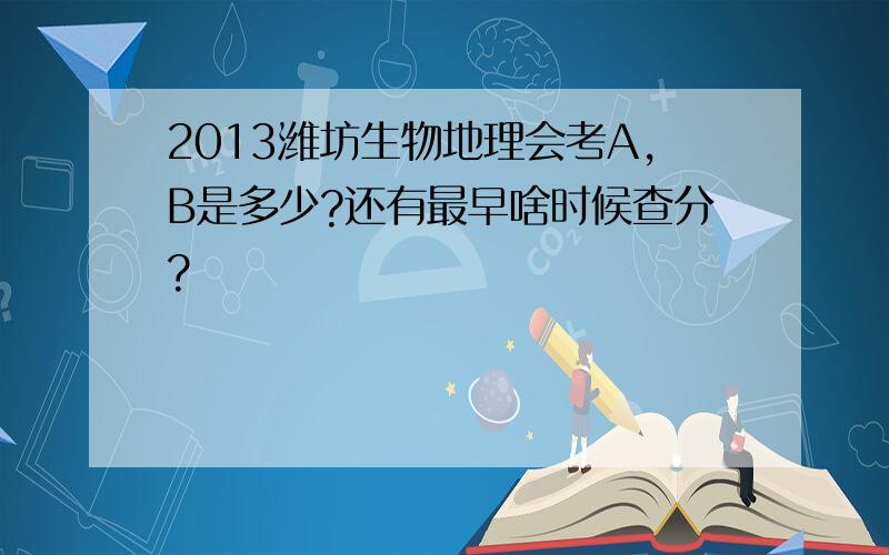 2013潍坊生物地理会考A,B是多少?还有最早啥时候查分?