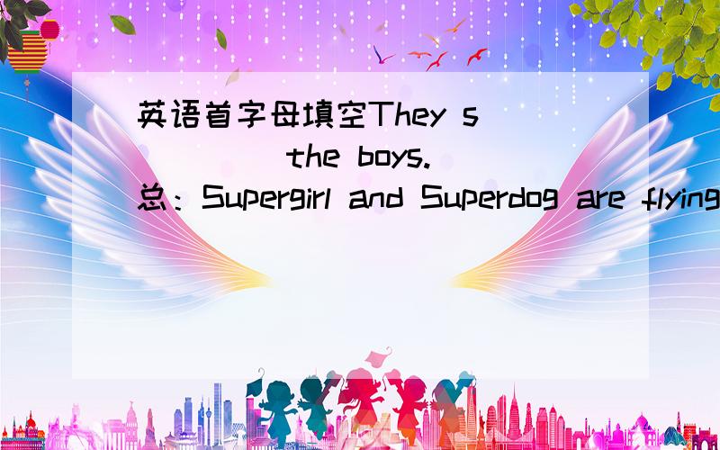 英语首字母填空They s_____ the boys.总：Supergirl and Superdog are flying a_____ the park .They h______ a noise.They see some boys on an i______.They s_______ the boys.The boys s______thank you to Supergirl and Superdog.Both of them are very
