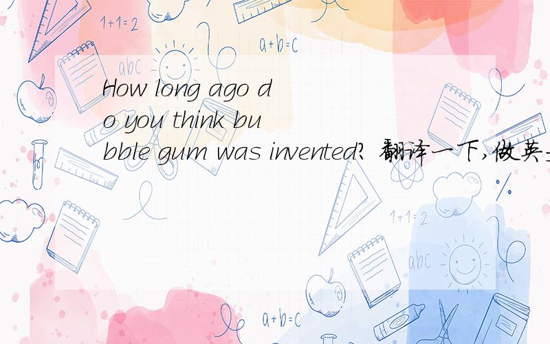 How long ago do you think bubble gum was invented? 翻译一下,做英文回答.请大家帮我用英文回答一下。