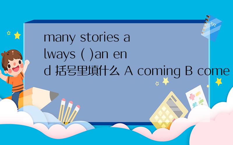 many stories always ( )an end 括号里填什么 A coming B come C comes D come to