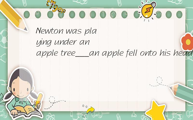 Newton was playing under an apple tree___an apple fell onto his head.A.when B.while C.after D.before请问选择哪一个,及分别说出每个为什么对与错.