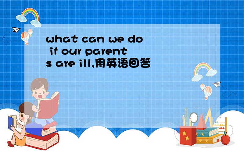 what can we do if our parents are ill,用英语回答
