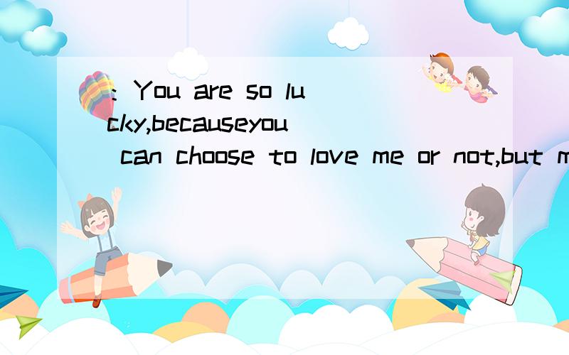 ：You are so lucky,becauseyou can choose to love me or not,but myself only have to choose from loving you or loveing you more.大概意思是什么