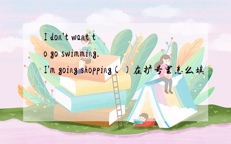 I don't want to go swimming.I'm going shopping()在扩号里怎么填