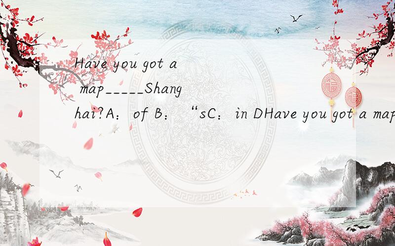Have you got a map_____Shanghai?A：of B：“sC：in DHave you got a map_____Shanghai?A：of B：“sC：in D to怎么写