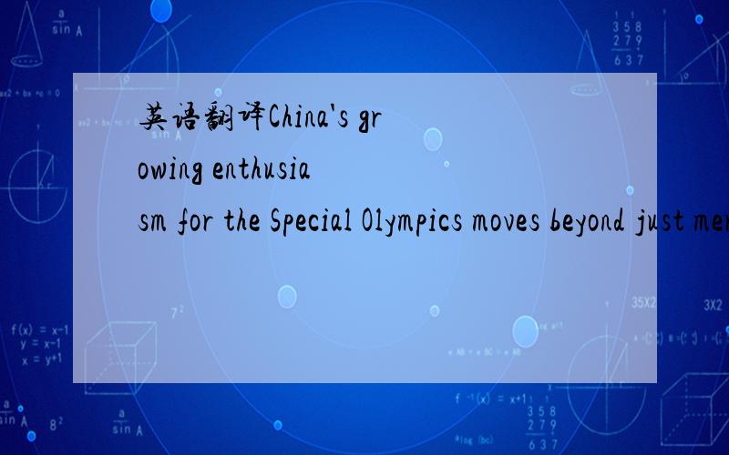 英语翻译China's growing enthusiasm for the Special Olympics moves beyond just mere figures.Deng Pufang,the eldest son of China's former leader Deng Xiaoping,is a leading advocate for the movement as part of the International Board of Directors.