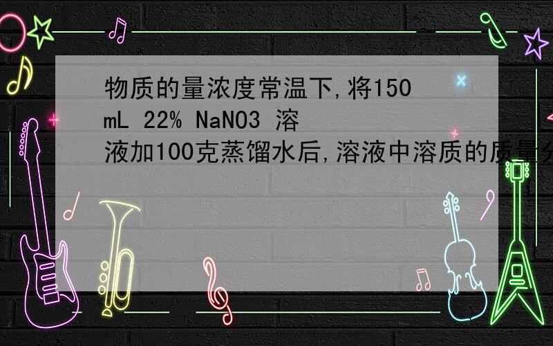 物质的量浓度常温下,将150mL 22% NaNO3 溶液加100克蒸馏水后,溶液中溶质的质量分数变为14%,求原溶液的物质的量浓度.