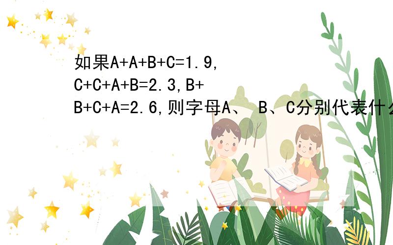 如果A+A+B+C=1.9,C+C+A+B=2.3,B+B+C+A=2.6,则字母A、 B、C分别代表什么数?