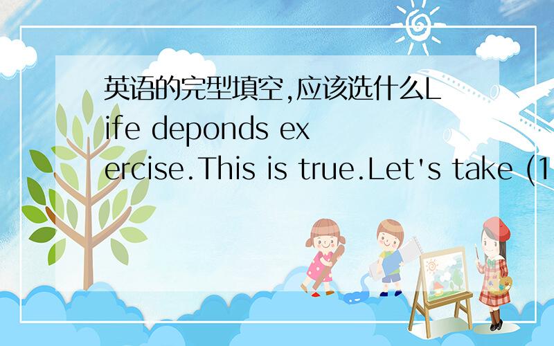 英语的完型填空,应该选什么Life deponds exercise.This is true.Let's take (1 ）for lexample：if you want to study hard and get good marks,you must have good health.If you always stay up,you shouldget exercise to keep fit.Only ( 2 )this way