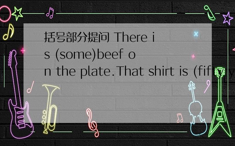 括号部分提问 There is (some)beef on the plate.That shirt is (fifty yuan).I can see (twelve kites) in the sky.There are (one hundred) cows on the farm.There is (a ) computer in my room.We have (three) new teachers.