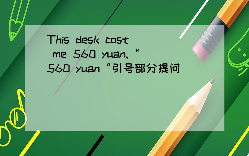 This desk cost me 560 yuan.“560 yuan“引号部分提问