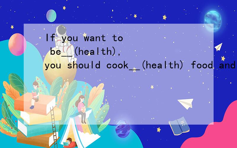 If you want to be__(health),you should cook__(health) food and eat ___(healt