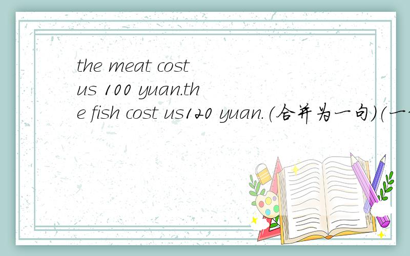 the meat cost us 100 yuan.the fish cost us120 yuan.(合并为一句)(一线一空）the meat cost us_____ _____the fish did.