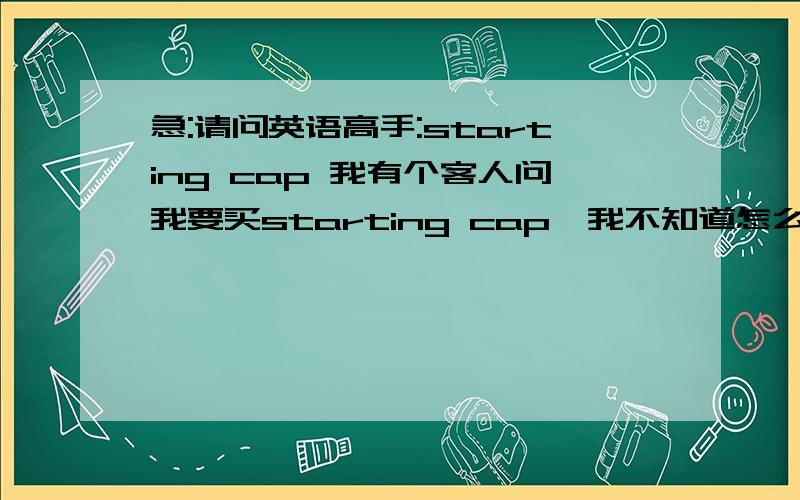 急:请问英语高手:starting cap 我有个客人问我要买starting cap,我不知道怎么翻译,这个是什么产品,用处如何,
