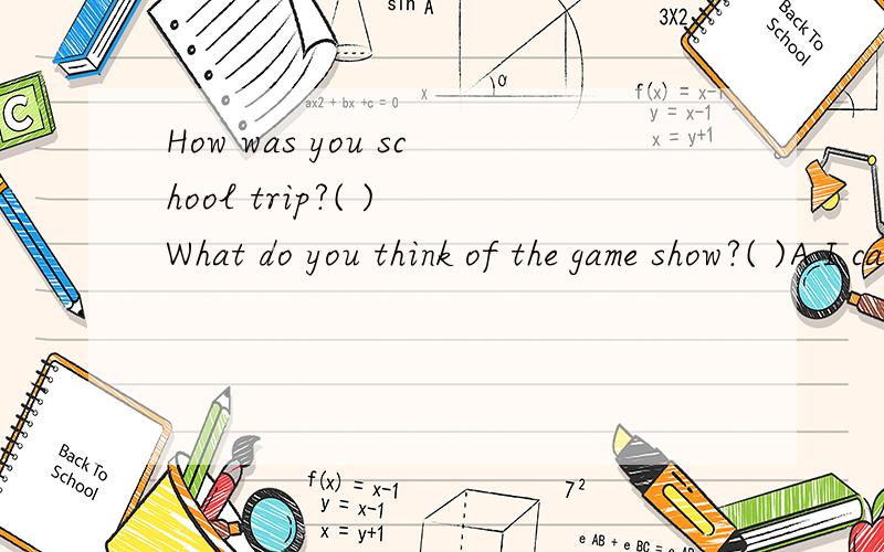How was you school trip?( ) What do you think of the game show?( )A I can't stand it.B It was pretty good.