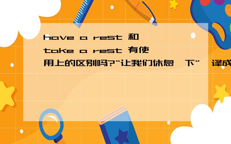 have a rest 和 take a rest 有使用上的区别吗?“让我们休息一下”,译成：Let's have a rest可以译成：Let's take a rest吗?两者有何区别?